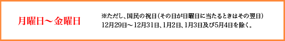 月曜日〜金曜日　ただし、国民の祝日（その日が日曜日に当たるときはその翌日）、12月29日〜12月31日、1月2日、1月3日及び5月4日を除く。